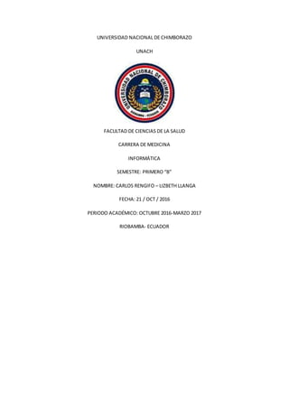 UNIVERSIDAD NACIONAL DE CHIMBORAZO
UNACH
FACULTAD DE CIENCIAS DE LA SALUD
CARRERA DE MEDICINA
INFORMÁTICA
SEMESTRE: PRIMERO “B”
NOMBRE: CARLOS RENGIFO – LIZBETH LLANGA
FECHA: 21 / OCT / 2016
PERIODO ACADÉMICO: OCTUBRE 2016-MARZO 2017
RIOBAMBA- ECUADOR
 