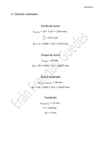 30/10/2016
• Cálculos realizados:
Varilla de acero
𝐿 𝑣𝑣𝑣𝑣𝑣𝑣𝑣 = 20 ∗ 11,97 = 239,4 𝑚𝑚
𝐿
2
= 119,7 𝑚𝑚
∆𝑦 = 2 + 0,005 ∗ 3,15 = 2,015 𝑚𝑚
Chapa de acero
𝐿 𝑐ℎ𝑎𝑎𝑎 = 20 𝑚𝑚
∆𝑦 = 20 + 0,005 ∗ 5,5 = 20,027 𝑚𝑚
Acero cuadrado
𝐿 𝐴𝐴𝐴𝐴𝐴 𝑐𝑐𝑐𝑐𝑐𝑐𝑐𝑐 = 20 𝑚𝑚
∆𝑦 = 18 + 0,005 ∗ 19,5 = 18,097 𝑚𝑚
Fundición
𝐿 𝐹𝐹𝐹𝐹𝐹𝐹𝐹ó𝑛 = 12 𝑚𝑚
𝐹 = 1340 𝐾𝐾
∆𝑦 = 3 𝑚𝑚
 
