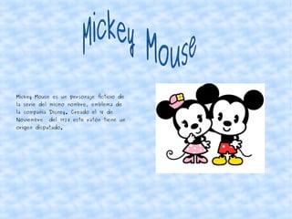 Mickey Mouse es un personaje ficticio de
la serie del mismo nombre, emblema de
la compañía Disney. Creado el 18 de
Noviembre del 1928 este ratón tiene un
origen disputado.
 
