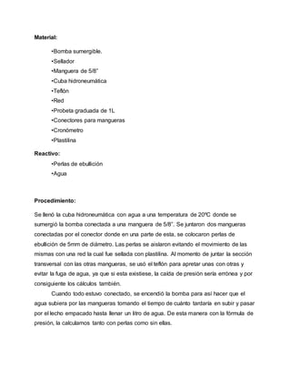Material:
•Bomba sumergible.
•Sellador
•Manguera de 5/8”
•Cuba hidroneumática
•Teflón
•Red
•Probeta graduada de 1L
•Conectores para mangueras
•Cronómetro
•Plastilina
Reactivo:
•Perlas de ebullición
•Agua
Procedimiento:
Se llenó la cuba hidroneumática con agua a una temperatura de 20ºC donde se
sumergió la bomba conectada a una manguera de 5/8”. Se juntaron dos mangueras
conectadas por el conector donde en una parte de esta, se colocaron perlas de
ebullición de 5mm de diámetro. Las perlas se aislaron evitando el movimiento de las
mismas con una red la cual fue sellada con plastilina. Al momento de juntar la sección
transversal con las otras mangueras, se usó el teflón para apretar unas con otras y
evitar la fuga de agua, ya que si esta existiese, la caída de presión sería errónea y por
consiguiente los cálculos también.
Cuando todo estuvo conectado, se encendió la bomba para así hacer que el
agua subiera por las mangueras tomando el tiempo de cuánto tardaría en subir y pasar
por el lecho empacado hasta llenar un litro de agua. De esta manera con la fórmula de
presión, la calculamos tanto con perlas como sin ellas.
 