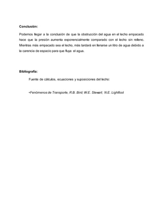 Conclusión:
Podemos llegar a la conclusión de que la obstrucción del agua en el lecho empacado
hace que la presión aumenta exponencialmente comparado con el lecho sin relleno.
Mientras más empacado sea el lecho, más tardará en llenarse un litro de agua debido a
la carencia de espacio para que fluya el agua.
Bibliografía:
Fuente de cálculos, ecuaciones y suposiciones del lecho:
•Fenómenos de Transporte, R.B. Bird; W.E. Stewart; N.E. Lightfoot
 
