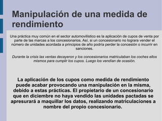 Manipulación de una medida de
rendimiento
Una práctica muy común en el sector automovilístico es la aplicación de cupos de venta por
parte de las marcas a los concesionarios. Así, si un concesionario no lograra vender el
número de unidades acordada a principios de año podría perder la concesión o incurrir en
sanciones.
Durante la crisis las ventas decayeron y los concesionarios matriculaban los coches ellos
mismos para cumplir los cupos. Luego los vendían de ocasión.
La aplicación de los cupos como medida de rendimiento
puede acabar provocando una manipulación en la misma,
debido a estas prácticas. El propietario de un concesionario
que en diciembre no haya vendido las unidades pactadas se
apresurará a maquillar los datos, realizando matriculaciones a
nombre del propio concesionario.
 