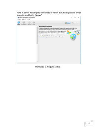 6
Paso 1. Tener descargado e instalado el Virtual Box. En la parte de arriba
seleccionar el botón “Nueva”
Interfaz de la máquina virtual
 