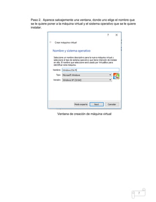 7
Paso 2. Aparece salvajemente una ventana, donde uno elige el nombre que
se le quiere poner a la máquina virtual y el sistema operativo que se le quiere
instalar.
Ventana de creación de máquina virtual
 