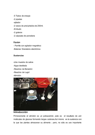 -5 Tubos de ensayo
-2 pipetas
-ajitador
-2 vasos de precipitados de 250ml.
-Embudo
-2 goteros
-2 cápsulas de porcelana
Equipo
- Parrilla con agitador magnético
-Balanza Granataria electrónica
Sustancias
-Una muestra de saliva
-Agua destilada
-Reactivo de Benedict
-Reactivo de Lugol
-Almidón
Introducción
Primeramente el almidón es un polisacárido ,este es el resultado de unir
moléculas de glucosa formando largas cadenas.Así mismo es la sustancia con
la que las plantas almacenan su alimento ; pero, no sólo es una importante
 