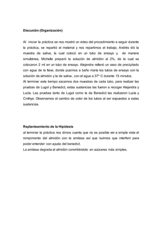 Discusión (Organización)
Al iniciar la práctica se nos mostró un video del procedimiento a seguir durante
la práctica, se repartió el material y nos repartimos el trabajo, Andrés dió la
muestra de saliva, la cual colocó en un tubo de ensayo y de manera
simultánea, Michelle preparó la solución de almidón al 2%, de la cual se
colocaron 2 ml en un tubo de ensayo. Alejandra rellenó un vaso de precipitado
con agua de la llave, donde pusimos a baño maría los tubos de ensayo con la
solución de almidón y la de saliva , con el agua a 37º C durante 15 minutos.
Al terminar este tiempo sacamos dos muestras de cada tubo, para realizar las
pruebas de Lugol y Benedict, estas sustancias las fueron a recoger Alejandra y
Lucía. Las pruebas tanto de Lugol como la de Benedict las realizaron Lucía y
Cinthya. Observamos el cambio de color de los tubos al ser expuestos a estas
sustancias.
Replanteamiento de la Hipótesis
al terminar la práctica nos dimos cuenta que no es posible ver a simple vista el
rompimiento del almidón con la amilasa así que tuvimos que interferir para
poder entender con ayuda del benedict.
La amilasa degrada el almidón convirtiéndolo en azúcares más simples.
 