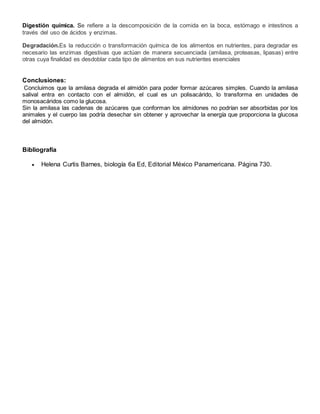 Digestión química. Se refiere a la descomposición de la comida en la boca, estómago e intestinos a
través del uso de ácidos y enzimas.
Degradación.Es la reducción o transformación química de los alimentos en nutrientes, para degradar es
necesario las enzimas digestivas que actúan de manera secuenciada (amilasa, proteasas, lipasas) entre
otras cuya finalidad es desdoblar cada tipo de alimentos en sus nutrientes esenciales
Conclusiones:
Concluimos que la amilasa degrada el almidón para poder formar azúcares simples. Cuando la amilasa
salival entra en contacto con el almidón, el cual es un polisacárido, lo transforma en unidades de
monosacáridos como la glucosa.
Sin la amilasa las cadenas de azúcares que conforman los almidones no podrían ser absorbidas por los
animales y el cuerpo las podría desechar sin obtener y aprovechar la energía que proporciona la glucosa
del almidón.
Bibliografía
 Helena Curtis Barnes, biología 6a Ed, Editorial México Panamericana. Página 730.
 