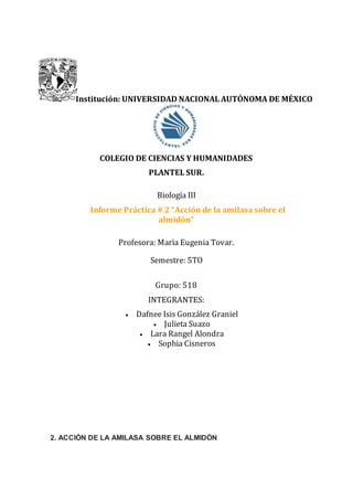 Institución: UNIVERSIDAD NACIONAL AUTÓNOMA DE MÉXICO
COLEGIO DE CIENCIAS Y HUMANIDADES
PLANTEL SUR.
Biología III
Informe Práctica # 2 “Acción de la amilasa sobre el
almidón”
Profesora: Marìa Eugenia Tovar.
Semestre: 5TO
Grupo: 518
INTEGRANTES:
 Dafnee Isis González Graniel
 Julieta Suazo
 Lara Rangel Alondra
 Sophia Cisneros
2. ACCIÓN DE LA AMILASA SOBRE EL ALMIDÓN
 