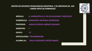 MÓDULO: IV. ADMINISTRA S.O. DE APLICACIONES Y SERVICIOS
SUBMÓDULO: ADMINISTRA SISTEMAS OPERATIVOS
PROFESOR: AMALIA PATRICIA JIMENEZ DELGADO
SEMESTRE: V
GRUPO: “H”
ESPECIALIDAD: PROGRAMACIÓN
ALUMNO (A): PAOLA ESTEFANÍA CORTÉS IBARRA
CENTRO DE ESTUDIOS TECNOLÓGICOS INDUSTRIAL Y DE SERVICIOS NO. 100
“JOSEFA ORTIZ DE DOMINGUEZ”
 