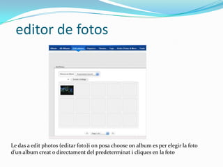 editor de fotos




Le das a edit photos (editar foto)i on posa choose on album es per elegir la foto
d’un album creat o directament del predeterminat i cliques en la foto
 