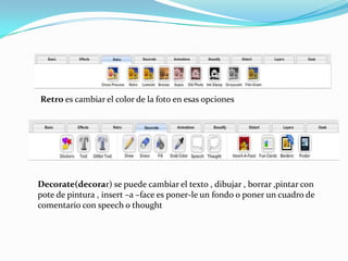 Retro es cambiar el color de la foto en esas opciones




Decorate(decorar) se puede cambiar el texto , dibujar , borrar ,pintar con
pote de pintura , insert –a –face es poner-le un fondo o poner un cuadro de
comentario con speech o thought
 