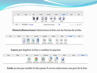 Distort(distorcionar) distorciona la foto con las formas de arriba




   Layers pot duplicar la foto o cambiar la opacitat




Geek serveix per retallar la foto posar-li curves seleccionar una part de la foto
 