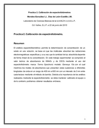 1
Practica 2. Calibración de espectrofotómetros
Morales-González I.J., Díaz de León-Castillo J.M.
Laboratorio de Ciencias Básicas de la U.A.M.Z.H.-U.A.S.L.P.
Cd. Valles, S.L.P. a 22 de junio del 2015
Practica 2. Calibración de espectrofotómetro.
Resumen
El análisis espectrofotométrico permite la determinación de concentración de un
soluto en una solución, se basa en que las moléculas absorben las radiaciones
electromagnéticas específicas y a su vez que la cantidad de luz absorbida depende
de forma lineal de la concentración. En este trabajo experimental se comprobó el
valor teórico de absorbancia de KMnO3 y de ClCO2 mediante el uso del
espectrofotómetro marca: Termo Spectronic modelo: Genesys 10s con el cual
medimos los niveles de absorbancia que presentan estas sustancias a diferentes
longitudes de onda en un rango de 400 nm a 600 nm con un intervalo de 3 nm entre
cada lectura mediante el método de barrido. Debido a la importancia de los análisis
realizados mediante la espectrofotometría se debe mantener calibrado el equipo o
de lo contrario podríamos obtener resultados erróneos.
 