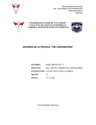 PAOLA ANDREA CALANISILES
MSc. JOSERAMIRO ZAPATA BARRIENTOS
MERCADOTECNIA V
GRUPO 01
UNIVERSIDAD MAYOR DE “SAN SIMÓN”
FACULTAD DE CIENCIAS ECONÓMICAS
CARRERA ADMINISTRACIÓN DE EMPRESAS
RESUMEN DE LA PELICULA “THE CORPORATION”
MATERIA: MERCADOTECNIA V
DOCENTE: MSc. ZAPATA BARRIENTOS JOSE RAMIRO
ESTUDIANTES: CALANI SILES PAOLA ANDREA
GRUPO: 01
FECHA: 21-10-2020
COCHABAMBA-BOLIVIA
 