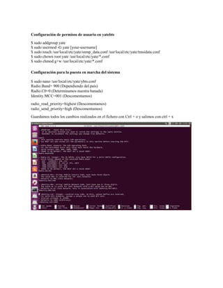 Configuración de permisos de usuario en yatebts
$ sudo addgroup yate
$ sudo usermod -G yate [your-username]
$ sudo touch /usr/local/etc/yate/snmp_data.conf /usr/local/etc/yate/tmsidata.conf
$ sudo chown root:yate /usr/local/etc/yate/*.conf
$ sudo chmod g+w /usr/local/etc/yate/*.conf
Configuración para la puesta en marcha del sistema
$ sudo nano /usr/local/etc/yate/ybts.conf
Radio.Band= 900 (Dependiendo del país)
Radio.C0=0 (Determinamos nuestra banada)
Identity.MCC=001 (Descomentamos)
radio_read_priority=highest (Descomentamos)
radio_send_priority=high (Descomentamos)
Guardamos todos los cambios realizados en el fichero con Ctrl + o y salimos con ctrl + x
 