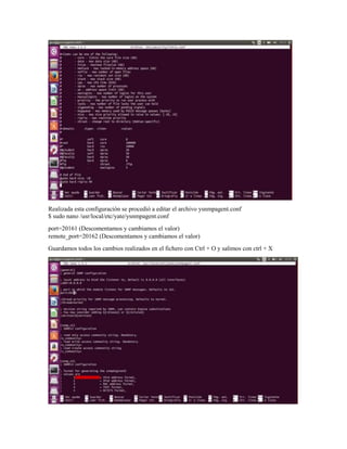 Realizada esta configuración se procedió a editar el archivo ysnmpagent.conf
$ sudo nano /usr/local/etc/yate/ysnmpagent.conf
port=20161 (Descomentamos y cambiamos el valor)
remote_port=20162 (Descomentamos y cambiamos el valor)
Guardamos todos los cambios realizados en el fichero con Ctrl + O y salimos con ctrl + X
 