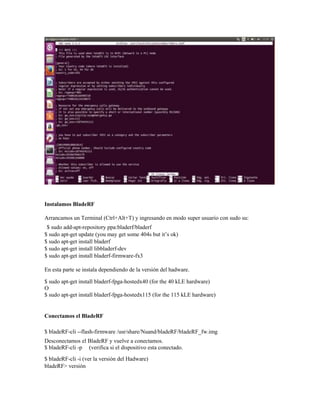 Instalamos BladeRF
Arrancamos un Terminal (Ctrl+Alt+T) y ingresando en modo super usuario con sudo su:
$ sudo add-apt-repository ppa:bladerf/bladerf
$ sudo apt-get update (you may get some 404s but it’s ok)
$ sudo apt-get install bladerf
$ sudo apt-get install libbladerf-dev
$ sudo apt-get install bladerf-firmware-fx3
En esta parte se instala dependiendo de la versión del hadware.
$ sudo apt-get install bladerf-fpga-hostedx40 (for the 40 kLE hardware)
O
$ sudo apt-get install bladerf-fpga-hostedx115 (for the 115 kLE hardware)
Conectamos el BladeRF
$ bladeRF-cli --flash-firmware /usr/share/Nuand/bladeRF/bladeRF_fw.img
Desconectamos el BladeRF y vuelve a conectamos.
$ bladeRF-cli -p (verifica si el dispositivo esta conectado.
$ bladeRF-cli -i (ver la versión del Hadware)
bladeRF> versión
 