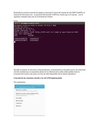 Realizada la correcta conexión de equipos se procede al inició del sistema de red GSM YateBTS, el
sistema de red arranca con la ejecución del servidor VoIPYate, mismo que se lo ejecuta con el
siguiente comando sudo yate en el terminal de Ubuntu
Fotos
Iniciado el sistema, la red entra en funcionamiento, su transmisión se encuentra activa, las estaciones
móviles (celular) que se encuentren dentro de la cobertura de la celda celular podrán notar la
existencia de la nueva red, junto a la lista de redes disponibles de las demás operadoras
Conexión de las estaciones móviles a la red GSM implementada
Nos registramos.
 