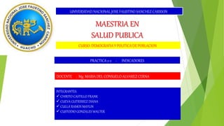 UNIVERSIDAD NACIONAL JOSE FAUSTINO SANCHEZ CARRION
MAESTRIA EN
SALUD PUBLICA
CURSO: DEMOGRAFIA Y POLITICA DE POBLACION
DOCENTE : Mg. MARIA DEL CONSUELO ALVAREZ CERNA
INTEGRANTES:
 CHIRITO CASTILLO FRANK
 CUEVA GUTIERREZ DIANA
 CULLA RAMOS MAYLIN
 CUSTODIO GONZALES WALTER
PRACTICA 2-2 - INDICADORES
 