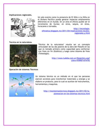 Implicaciones regionales.
                              Un solo evento como la presencia de El Niño o La Niña en
                              el Océano Pacífico puede generar impactos ampliamente
                              diferentes en el mundo. En un área el efecto puede ser el
                              incremento de lluvias; en otras, sequía, en otras,
                              huracanes o tornados.
                                                                     http://tecnologia-
                                   ofimatica.blogspot.mx/2011/04/implicaciones-locales-
                                                                      regionales-y.html



Tecnica en la naturaleza.
                                 Técnica de la naturaleza" resulta ser un concepto
                                 articulador de las dos postres de la obra del filósofo en las
                                 que es tomado primero como capacidad para conformar
                                 con fines sin fin (Estética) y luego como sistema de fines
                                 (Teleología).

                                                http://www.ludeba.com.ar/DespLibro.asp?
                                                                   Libro=9789871074792



Operación de sistemas Técnicos


                            Un sistema técnico es un método en el que las personas
                            ejercen acciones para transformar materiales y energía y se
                            elabora un producto, para lo cual se auxilian de instrumentos,
                            herramientas y maquinas.


                                       http://lossistemastecnicos.blogspot.mx/2011/02/la-
                                                   planeacion-en-los-sistemas-tecnicos.html
 