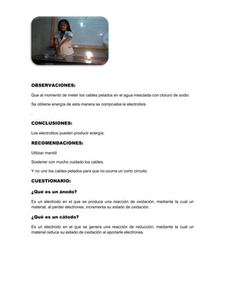 OBSERVACIONES:
Que al momento de meter los cables pelados en el agua mesclada con cloruro de sodio
Se obtiene energía de esta manera se comprueba la electrolisis
.
CONCLUSIONES:
Los electrolitos pueden producir energía.
RECOMENDACIONES:
Utilizar mandil
Sostener con mucho cuidado los cables.
Y no unir los cables pelados para que no ocurra un corto circuito
CUESTIONARIO:
¿Qué es un ánodo?
Es un electrodo en el que se produce una reacción de oxidación, mediante la cual un
material, al perder electrones, incrementa su estado de oxidación.
¿Qué es un cátodo?
Es un electrodo en el que se genera una reacción de reducción, mediante la cual un
material reduce su estado de oxidación al aportarle electrones.
 