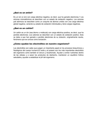 ¿Qué es un anión?
Es un ion (o ion) con carga eléctrica negativa, es decir, que ha ganado electrones.1 Los
aniones monoatómicos se describen con un estado de oxidación negativo. Los aniones
poli atómicos se describen como un conjunto de átomos unidos con una carga eléctrica
global negativa, variando su estado de oxidación individuales y tiene cargas negativas.
¿Qué es un catión?
Un catión es un ión (sea átomo o molécula) con carga eléctrica positiva, es decir, que ha
perdido electrones. Los cationes se describen con un estado de oxidación positivo. Esto
se debe a que han ganado o perdido electrones de su dotación, originalmente neutra,
fenómeno que se conoce como ionización.
¿Cómo ayudan los electrolitos en nuestro organismo?
Los electrolitos son sales que juegan un importante papel en los procesos bioquímicos y
fisiológicos del cuerpo humano.El sodio y el potasio son los más importantes electrolitos
del organismo como también el cloruro y bicarbonato. Ayudan a entrar nutrientes dentro
de las células y a sacar los productos de deshecho, mantienen un equilibrio hídrico
saludable y ayudan a estabilizar el pH del organismo.
 
