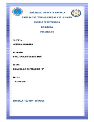 UNIVERSIDAD TECNICA DE MACHALA
FACULTAD DE CIENCIAS QUIMICAS Y DE LA SALUD
ESCUELA DE ENFERMERIA
BIOQUIMICA
PRACTICA #2
ALUMNA:
JESSICA HONORES
DOCENTE:
BIOQ. CARLOS GARCIA MSC
CURSO:
PRIMERO DE ENFERMERIA “B”
FECHA:
13/ 08/2013
MACHALA – EL ORO – ECUADOR
 