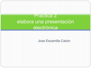 Practica 2 
elabora una presentación 
electrónica 
Jose Escamilla Catzin 
 