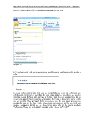 http://office.microsoft.com/es-mx/word-help/crear-una-tabla-de-ilustraciones-A102237177.aspx
http://soportedi.uc.cl/2011/06/como-crear-un-indice-en-word-2010.html
Imagen 11
2. Inmediatamente verá como aparece una sección nueva en el documento, similar a
esta:
Imagen 12
3. Ahora ya tenemos la tabla lista para ser completada con todos los contenidos que
usted desea mencionar en su índice. En esta etapa, debemos considerar que existen
distintos niveles de texto para agregar al índice y eso depende directamente de su
documento. Los niveles representan una sección dentro de su documento como podría
ser un capítulo, título principal, titulo secundario, etc. En este caso, probaremos
agregando texto en los tres niveles disponibles, completando así lo que será una
sección cualquiera dentro de su documento; para ello en la misma pestaña
"Referencias" haga clic en la opción "Agregar texto" y luego en "Nivel 1":
 