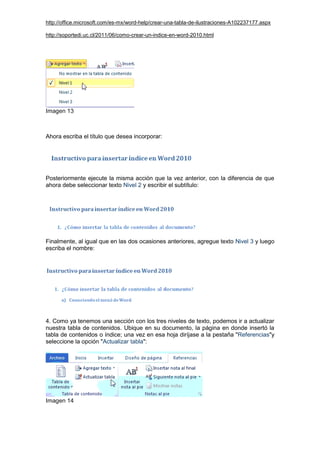 http://office.microsoft.com/es-mx/word-help/crear-una-tabla-de-ilustraciones-A102237177.aspx
http://soportedi.uc.cl/2011/06/como-crear-un-indice-en-word-2010.html
Imagen 13
Ahora escriba el título que desea incorporar:
Posteriormente ejecute la misma acción que la vez anterior, con la diferencia de que
ahora debe seleccionar texto Nivel 2 y escribir el subtítulo:
Finalmente, al igual que en las dos ocasiones anteriores, agregue texto Nivel 3 y luego
escriba el nombre:
4. Como ya tenemos una sección con los tres niveles de texto, podemos ir a actualizar
nuestra tabla de contenidos. Ubique en su documento, la página en donde insertó la
tabla de contenidos o índice; una vez en esa hoja diríjase a la pestaña "Referencias"y
seleccione la opción "Actualizar tabla":
Imagen 14
 