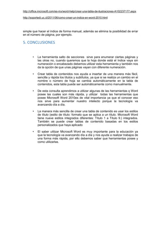 http://office.microsoft.com/es-mx/word-help/crear-una-tabla-de-ilustraciones-A102237177.aspx
http://soportedi.uc.cl/2011/06/como-crear-un-indice-en-word-2010.html
simple que hacer el índice de forma manual, además se elimina la posibilidad de errar
en el número de página, por ejemplo.
5. CONCLUSIONES
• La herramienta salto de secciones sirve para enumerar ciertas páginas y
las otras no, cuando queremos que la hoja donde está el índice vaya sin
numeración o encabezado debemos utilizar esta herramienta y también nos
da la opción de que unas páginas vayan con diferente numeración.
• Crear tabla de contenidos nos ayuda a insertar de una manera más fácil,
sencilla y rápida los títulos y subtítulos, ya que si se realiza un cambio en el
nombre o número de hoja se cambia automáticamente en la tabla de
contenidos, esta tabla puede ser automáticamente como manualmente.
• De esta consulta aprendimos a utilizar algunas de las herramientas q Word
posee las cuales son más rápida, y utilizar todas las herramientas que
posee Microsoft Word 2010es de vital importancia ya que el conocer eso
nos sirve para aumentar nuestro intelecto porque la tecnología va
avanzando día a día.
• La manera más sencilla de crear una tabla de contenido es usar los estilos
de título (estilo de título: formato que se aplica a un título. Microsoft Word
tiene nueve estilos integrados diferentes: Título 1 a Título 9.) integrados.
También se puede crear tablas de contenido basadas en los estilos
personalizados que haya aplicado
• El saber utilizar Microsoft Word es muy importante para la educación ya
que la tecnología va avanzando día a día y nos ayuda a realizar trabajos de
una forma más rápida, por ello debemos saber que herramientas posee y
como utilizarlas.
 