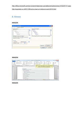 http://office.microsoft.com/es-mx/word-help/crear-una-tabla-de-ilustraciones-A102237177.aspx
http://soportedi.uc.cl/2011/06/como-crear-un-indice-en-word-2010.html
8. Anexos
IMAGEN
IMAGEN
IMAGEN
 