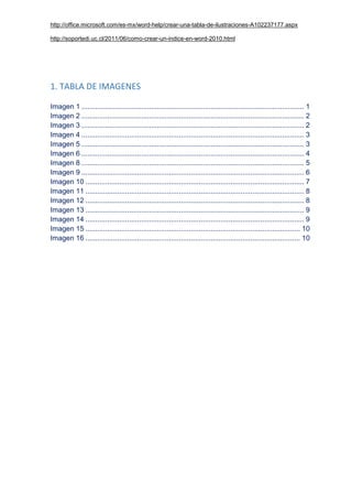 http://office.microsoft.com/es-mx/word-help/crear-una-tabla-de-ilustraciones-A102237177.aspx
http://soportedi.uc.cl/2011/06/como-crear-un-indice-en-word-2010.html
1. TABLA DE IMAGENES
Imagen 1 ................................................................................................................ 1
Imagen 2 ................................................................................................................ 2
Imagen 3 ................................................................................................................ 2
Imagen 4 ................................................................................................................ 3
Imagen 5 ................................................................................................................ 3
Imagen 6 ................................................................................................................ 4
Imagen 8 ................................................................................................................ 5
Imagen 9 ................................................................................................................ 6
Imagen 10 .............................................................................................................. 7
Imagen 11 .............................................................................................................. 8
Imagen 12 .............................................................................................................. 8
Imagen 13 .............................................................................................................. 9
Imagen 14 .............................................................................................................. 9
Imagen 15 ............................................................................................................ 10
Imagen 16 ............................................................................................................ 10
 