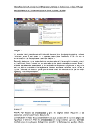 http://office.microsoft.com/es-mx/word-help/crear-una-tabla-de-ilustraciones-A102237177.aspx
http://soportedi.uc.cl/2011/06/como-crear-un-indice-en-word-2010.html
Imagen 1
Lo anterior habrá desplazado el inicio del documento a la siguiente página y ahora
debemos tener 2 secciones – lo pueden comprobar haciendo doble clic en el
encabezado o pie de página de cualquier página –.
También podemos lograr tener distintos encabezados a lo largo del documento –como
en los libros – desvinculando los encabezados entre secciones del documento. Para lo
anterior es necesario seleccionar el encabezado en la primera página de la segunda
sección, lo cual nos selecciona la pestaña “Diseño” en donde debemos hacer clic en la
opción “Vincular al anterior” para que de esta forma los encabezados ya no estén
ligados y sean independientes.
Imagen 2
NOTA: Por defecto los encabezados y pies de páginas están vinculados a las
secciones anteriores del mismo documento.
Como habrán de notar desaparecerá la leyenda que aparecía en la segunda página de
“Igual que el anterior”. Ahora los encabezados son independientes y puedes con toda
libertad quitar el encabezado de la primera sección y el de la segunda quedará intacto.
 