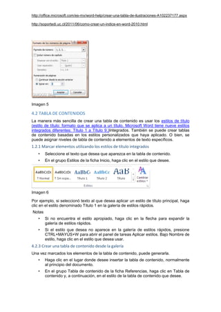 http://office.microsoft.com/es-mx/word-help/crear-una-tabla-de-ilustraciones-A102237177.aspx
http://soportedi.uc.cl/2011/06/como-crear-un-indice-en-word-2010.html
Imagen 5
4.2 TABLA DE CONTENIDOS
La manera más sencilla de crear una tabla de contenido es usar los estilos de título
(estilo de título: formato que se aplica a un título. Microsoft Word tiene nueve estilos
integrados diferentes: Título 1 a Título 9.)Integrados. También se puede crear tablas
de contenido basadas en los estilos personalizados que haya aplicado. O bien, se
puede asignar niveles de tabla de contenido a elementos de texto específicos.
1.2.1 Marcar elementos utilizando los estilos de título integrados
• Seleccione el texto que desea que aparezca en la tabla de contenido.
• En el grupo Estilos de la ficha Inicio, haga clic en el estilo que desee.
Imagen 6
Por ejemplo, si seleccionó texto al que desea aplicar un estilo de título principal, haga
clic en el estilo denominado Título 1 en la galería de estilos rápidos.
Notas
• Si no encuentra el estilo apropiado, haga clic en la flecha para expandir la
galería de estilos rápidos.
• Si el estilo que desea no aparece en la galería de estilos rápidos, presione
CTRL+MAYÚS+W para abrir el panel de tareas Aplicar estilos. Bajo Nombre de
estilo, haga clic en el estilo que desea usar.
4.2.3 Crear una tabla de contenido desde la galería
Una vez marcados los elementos de la tabla de contenido, puede generarla.
• Haga clic en el lugar donde desee insertar la tabla de contenido, normalmente
al principio del documento.
• En el grupo Tabla de contenido de la ficha Referencias, haga clic en Tabla de
contenido y, a continuación, en el estilo de la tabla de contenido que desee.
 