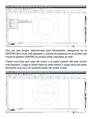 Una vez que tengan seleccionada esta herramienta, colóquense en el
CENTRO del círculo más pequeño y cuando les aparezca en el puntero del
mouse la palabra CENTRO es porque están colocados en este.
Tracen una línea que vaya del centro a la parte superior del este círculo
más pequeño. Luego lo harán hacia la parte inferior y luego hacia los lados
(formando una cruz). El resultado deber ser similar a este:
 