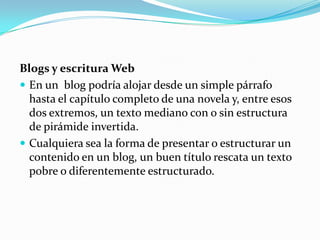 Blogs y escritura WebEn un  blog podría alojar desde un simple párrafo hasta el capítulo completo de una novela y, entre esos dos extremos, un texto mediano con o sin estructura de pirámide invertida.Cualquiera sea la forma de presentar o estructurar un contenido en un blog, un buen título rescata un texto pobre o diferentemente estructurado.