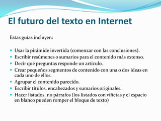  El futuro del texto en InternetEstas guías incluyen: Usar la pirámide invertida (comenzar con las conclusiones). Escribir resúmenes o sumarios para el contenido más extenso. Decir qué preguntas responde un artículo.Crear pequeños segmentos de contenido con una o dos ideas en cada uno de ellos. Agrupar el contenido parecido. Escribir títulos, encabezados y sumarios originales. Hacer listados, no párrafos (los listados con viñetas y el espacio en blanco pueden romper el bloque de texto)