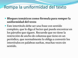 Rompa la uniformidad del textoBloques temáticos como fórmula para romper la uniformidad del textoEste intertítulo debe ser una frase con sentido completo, que le diga al lector qué puede encontrar en los párrafos que siguen. Recuerde que no tiene la restricción de ancho de columna que tiene en un periódico, que normalmente lo obliga a convertir los intertítulos en palabras sueltas, muchas veces sin sentido.