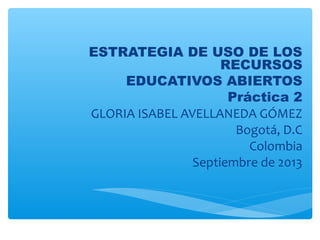ESTRATEGIA DE USO DE LOS
RECURSOS
EDUCATIVOS ABIERTOS
Práctica 2
GLORIA ISABEL AVELLANEDA GÓMEZ
Bogotá, D.C
Colombia
Septiembre de 2013
 