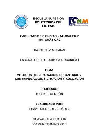 ESCUELA SUPERIOR
POLITÉCNICA DEL
LITORAL
FACULTAD DE CIENCIAS NATURALES Y
MATEMÁTICAS
INGENIERÍA QUIMICA
LABORATORIO DE QUIMICA ORGANICA I
TEMA:
METODOS DE SEPARACION: DECANTACION,
CENTRIFUGACION, FILTRACION Y ADSORCION
PROFESOR:
MICHAEL RENDÓN
ELABORADO POR:
LISSY RODRIGUEZ SUÁREZ
GUAYAQUIL-ECUADOR
PRIMER TÉRMINO 2016
 