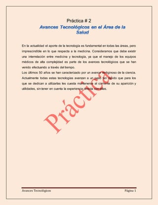 Avances Tecnológicos Página 1
Práctica # 2
En la actualidad el aporte de la tecnología es fundamental en todas las áreas, pero
imprescindible en lo que respecta a la medicina. Consideramos que debe existir
una interrelación entre medicina y tecnología, ya que el manejo de los equipos
médicos de alta complejidad es parte de los avances tecnológicos que se han
venido efectuando a través del tiempo.
Los últimos 50 años se han caracterizado por un avance vertiginoso de la ciencia.
Actualmente todas estas tecnologías avanzan a un paso tan rápido que para los
que se dedican a utilizarlas les cuesta mantenerse al corriente de su aparición y
utilidades, sin tener en cuenta la experiencia directa con ellas.
 