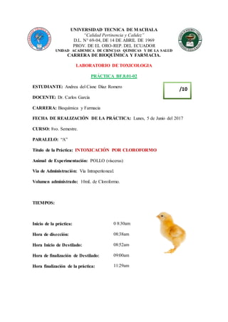 UNIVERSIDAD TECNICA DE MACHALA
“Calidad Pertinencia y Calidez”
D.L. N° 69-04, DE 14 DE ABRIL DE 1969
PROV. DE EL ORO-REP. DEL ECUADOR
UNIDAD ACADEMICA DE CIENCIAS QUIMICAS Y DE LA SALUD
CARRERA DE BIOQUÍMICA Y FARMACIA.
LABORATORIO DE TOXICOLOGIA
PRÁCTICA BF.8.01-02
ESTUDIANTE: Andrea del Cisne Díaz Romero
DOCENTE: Dr. Carlos García
CARRERA: Bioquímica y Farmacia
FECHA DE REALIZACIÓN DE LA PRÁCTICA: Lunes, 5 de Junio del 2017
CURSO: 8vo. Semestre.
PARALELO: “A”
Título de la Práctica: INTOXICACIÓN POR CLOROFORMO
Animal de Experimentación: POLLO (vísceras)
Vía de Administración: Vía Intraperitoneal.
Volumen administrado: 10mL de Cloroformo.
TIEMPOS:
Inicio de la práctica:
Hora de disección:
Hora Inicio de Destilado:
Hora de finalización de Destilado:
Hora finalización de la práctica:
0 8:30am
08:38am
08:52am
09:00am
11:29am
/10
 