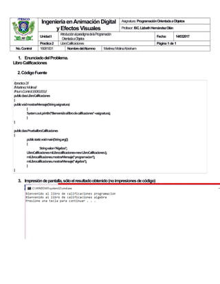 IngenieríaenAnimación Digital
y EfectosVisuales
Asignatura: ProgramaciónOrientadaaObjetos
Profesor: ISC.LizbethHernándezOlán
UnidadI
IntroducciónalparadigmadelaProgramación
OrientadaaObjetos
Fecha: 14/032017
Practica2 LibroCalificaciones Página 1 de 1
No.Control 16081831 NombredelAlumno MartinezMolinaAbraham
1. EnunciadodelProblema.
LibroCalificaciones
2.CódigoFuente
//practica2//
//MartinezMolina//
//Num.Control:16081831//
publicclassLibroCalificaciones
{
publicvoidmostrarMensaje(Stringasignatura)
{
System.out.println("Bienvenidoallibrodecalificaciones"+asignatura);
}
}
publicclassPruebalibroCalificaciones
{
publicstaticvoidmain(Stringarg[])
{
Stringvalor="Algebra";
LibroCalificacionesmiLibrocalificaciones=newLibroCalificaciones();
miLibrocalificaciones.mostrarMensaje("programacion");
miLibrocalificaciones.mostrarMensaje("algebra");
}
}
3. Impresióndepantalla,sóloelresultadoobtenido(noimpresionesdecódigo)
 