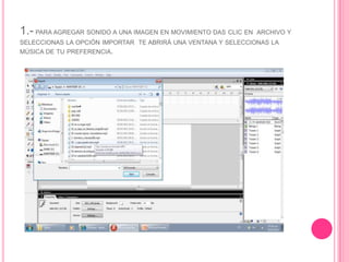 1.- PARA AGREGAR SONIDO A UNA IMAGEN EN MOVIMIENTO DAS CLIC EN ARCHIVO Y
SELECCIONAS LA OPCIÓN IMPORTAR TE ABRIRÁ UNA VENTANA Y SELECCIONAS LA
MÚSICA DE TU PREFERENCIA.