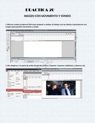 PRACTICA 20
                        IMAGEN CON MOVIMIENTO Y SONIDO

1.-Abrimos nuestro programa flash para empezar a realizar el trabajo una vez abierto importaremos una
imagen para ponerle movimiento y sonido.




2.-Nos dirigimos a la parte de arriba donde dice archivo, importar, importar a biblioteca y daremos clic.
 
