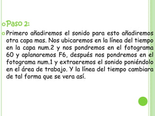  Paso   2:
 Primero añadiremos el sonido para esto añadiremos
 otra capa mas. Nos ubicaremos en la línea del tiempo
 en la capa num.2 y nos pondremos en el fotograma
 60 y aplanaremos F6, después nos pondremos en el
 fotograma num.1 y extraeremos el sonido poniéndolo
 en el área de trabajo. Y la línea del tiempo cambiara
 de tal forma que se vera así.
 