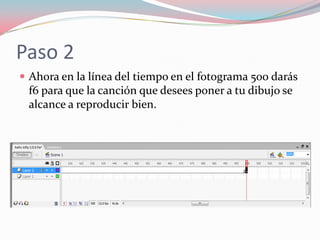 Paso 2
Ahora en la línea del tiempo en el fotograma 500 darás
f6 para que la canción que desees poner a tu dibujo se
alcance a reproducir bien.