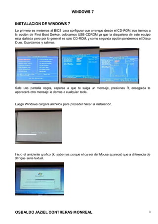 WINDOWS 7
OSBALDO JAZIEL CONTRERAS MONREAL 3
INSTALACION DE WINDOWS 7
Lo primero es meternos al BIOS para configurar que arranque desde el CD-ROM, nos iremos a
la opción de First Boot Device, colocamos USB-CDROM ya que la disquetera de este equipo
esta dañada pero por lo general es solo CD-ROM, y como segunda opción pondremos el Disco
Duro. Guardamos y salimos.
Sale una pantalla negra, esperas a que te salga un mensaje, presionas R, enseguida te
aparecerá otro mensaje le damos a cualquier tecla.
Luego Windows cargara archivos para proceder hacer la instalación.
Inicio el ambiente grafico (lo sabemos porque el cursor del Mouse aparece) que a diferencia de
XP que seria textual.
 