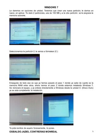 WINDOWS 7
OSBALDO JAZIEL CONTRERAS MONREAL 5
Le daremos en opciones de unidad. Tenemos que crear una nueva partición, le damos en
nuevo, en aplicar. Te dará 2 particiones, una de 100 MB y a la otra partición se le asignara la
memoria sobrante.
Seleccionamos la partición 2, la vamos a formatear (C:)
Enseguida de todo eso es que ya hemos pasado el paso 1 donde ya sabe de cuanto es la
memoria RAM entre otros, ahora iremos al paso 2 donde estamos instalando Windows 7.
Se reiniciara el equipo, y ya entrara directamente a Windows desde la unidad C: (Disco Duro)
ya se esta completando la instalación.
Te pide nombre de usuario forzosamente, lo pones.
 